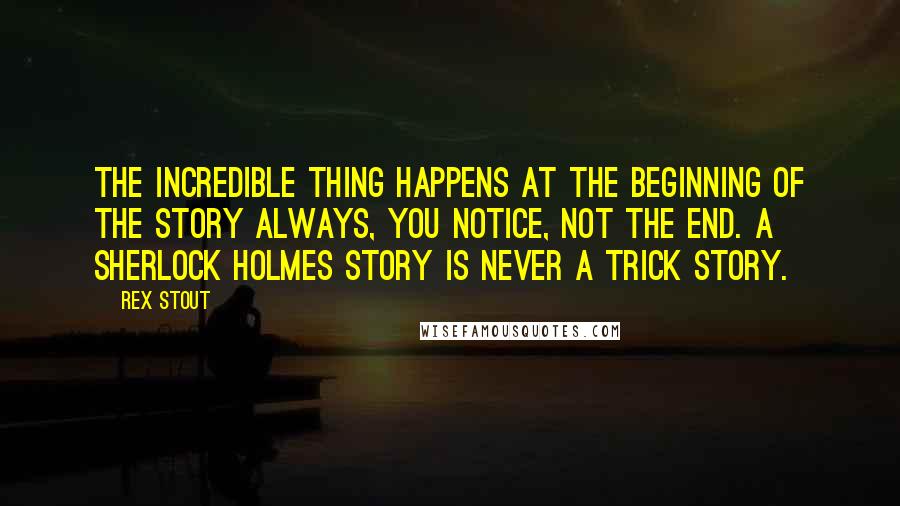 Rex Stout Quotes: The incredible thing happens at the beginning of the story always, you notice, not the end. A Sherlock Holmes story is never a trick story.