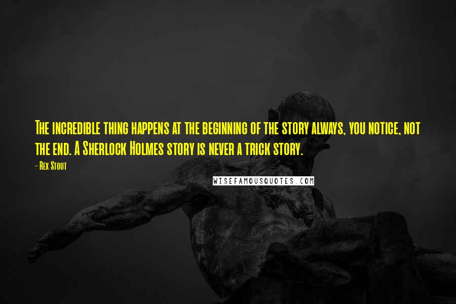 Rex Stout Quotes: The incredible thing happens at the beginning of the story always, you notice, not the end. A Sherlock Holmes story is never a trick story.