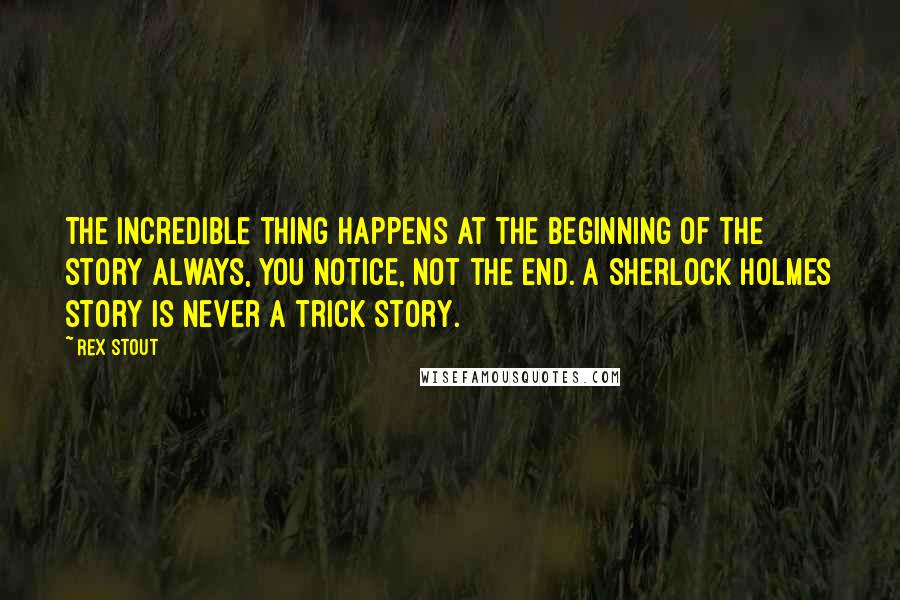 Rex Stout Quotes: The incredible thing happens at the beginning of the story always, you notice, not the end. A Sherlock Holmes story is never a trick story.