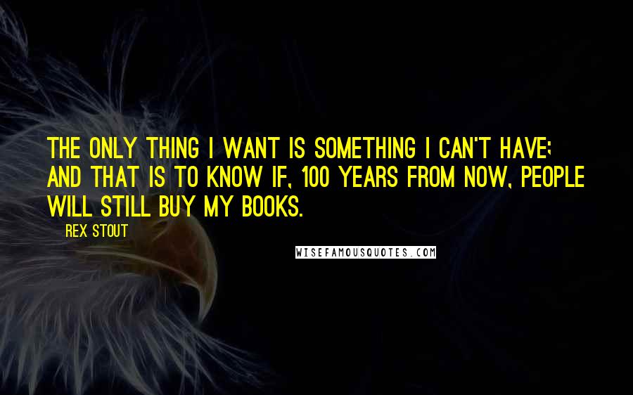 Rex Stout Quotes: The only thing I want is something I can't have; and that is to know if, 100 years from now, people will still buy my books.