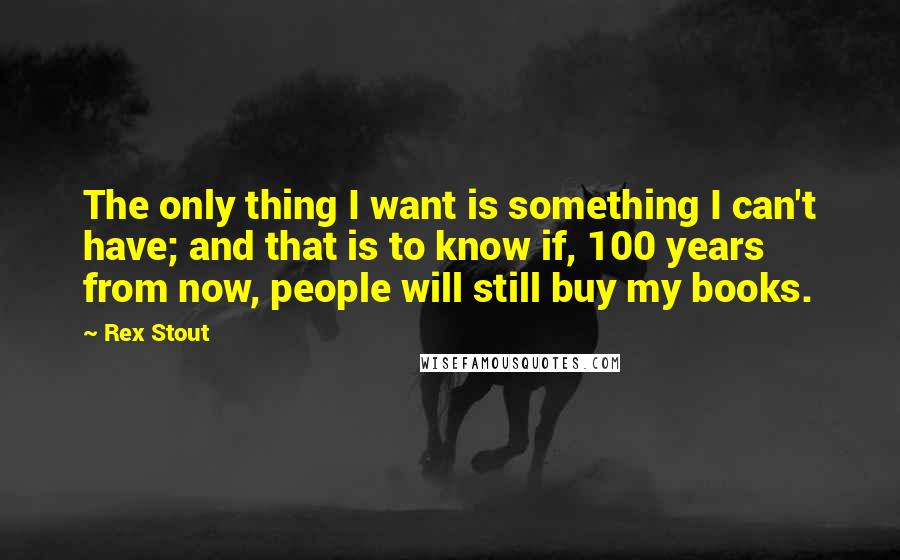 Rex Stout Quotes: The only thing I want is something I can't have; and that is to know if, 100 years from now, people will still buy my books.