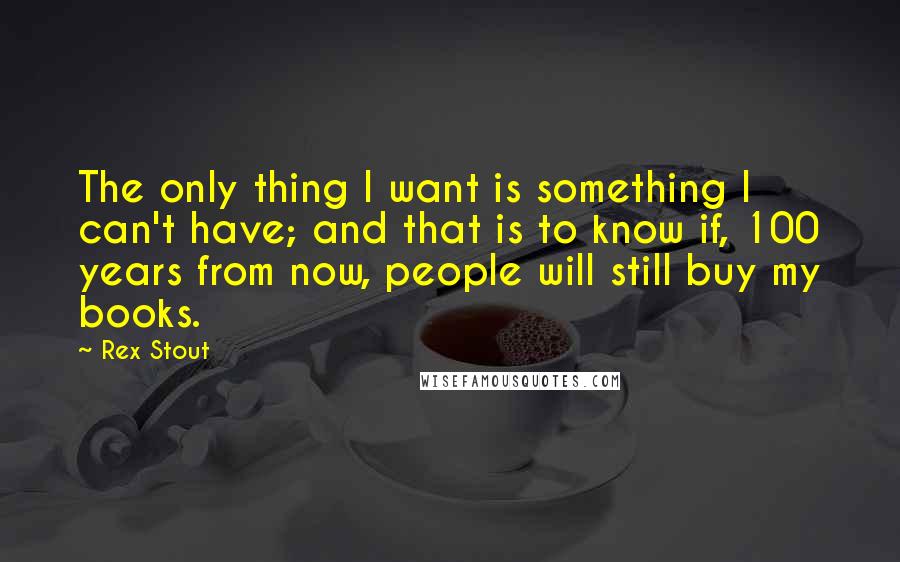 Rex Stout Quotes: The only thing I want is something I can't have; and that is to know if, 100 years from now, people will still buy my books.