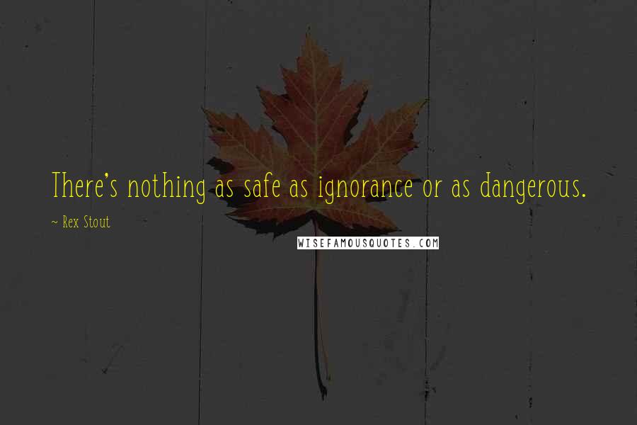 Rex Stout Quotes: There's nothing as safe as ignorance or as dangerous.