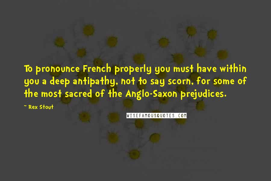 Rex Stout Quotes: To pronounce French properly you must have within you a deep antipathy, not to say scorn, for some of the most sacred of the Anglo-Saxon prejudices.