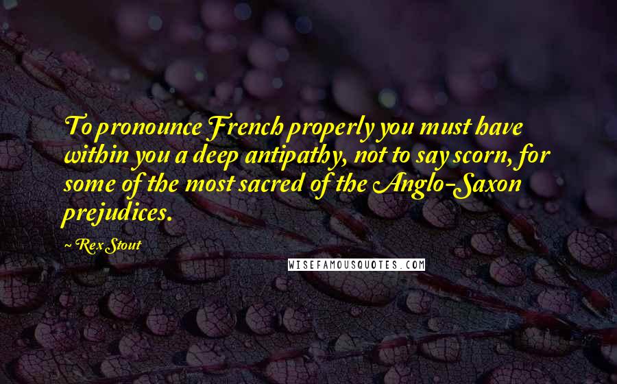 Rex Stout Quotes: To pronounce French properly you must have within you a deep antipathy, not to say scorn, for some of the most sacred of the Anglo-Saxon prejudices.