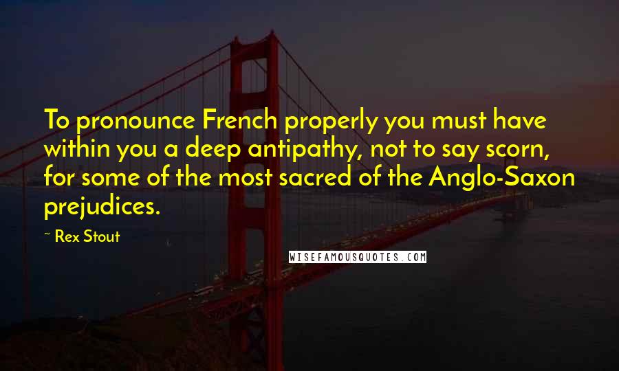 Rex Stout Quotes: To pronounce French properly you must have within you a deep antipathy, not to say scorn, for some of the most sacred of the Anglo-Saxon prejudices.