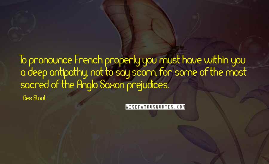 Rex Stout Quotes: To pronounce French properly you must have within you a deep antipathy, not to say scorn, for some of the most sacred of the Anglo-Saxon prejudices.