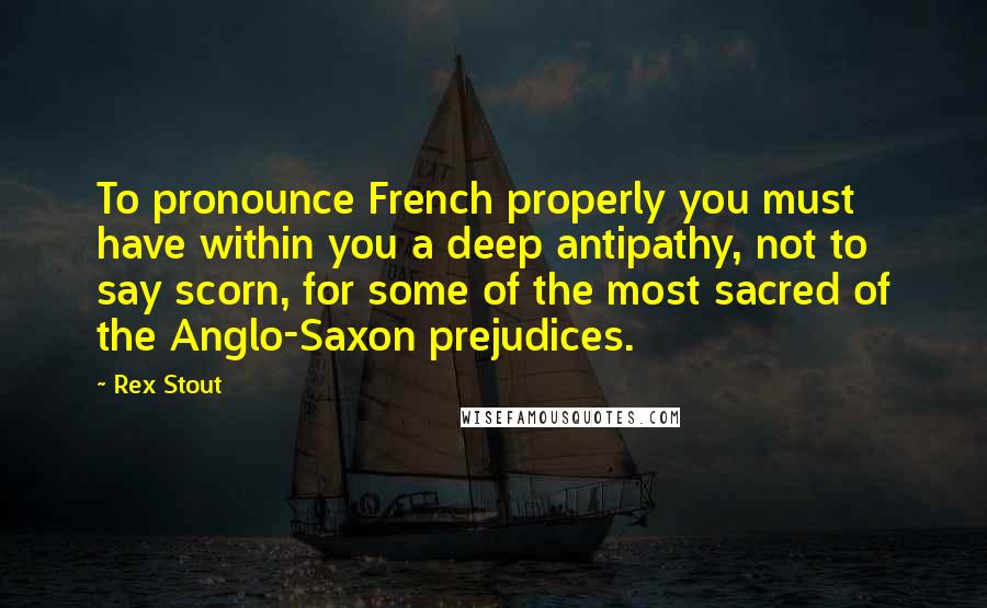 Rex Stout Quotes: To pronounce French properly you must have within you a deep antipathy, not to say scorn, for some of the most sacred of the Anglo-Saxon prejudices.