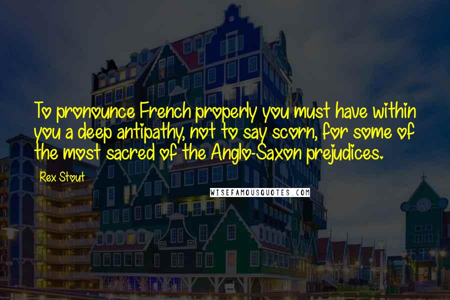 Rex Stout Quotes: To pronounce French properly you must have within you a deep antipathy, not to say scorn, for some of the most sacred of the Anglo-Saxon prejudices.