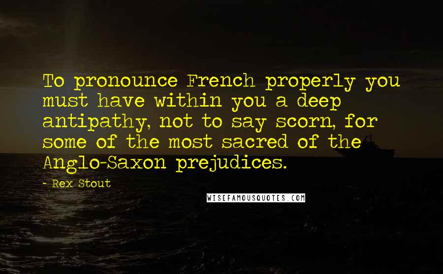 Rex Stout Quotes: To pronounce French properly you must have within you a deep antipathy, not to say scorn, for some of the most sacred of the Anglo-Saxon prejudices.