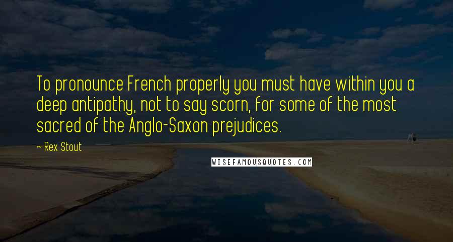 Rex Stout Quotes: To pronounce French properly you must have within you a deep antipathy, not to say scorn, for some of the most sacred of the Anglo-Saxon prejudices.