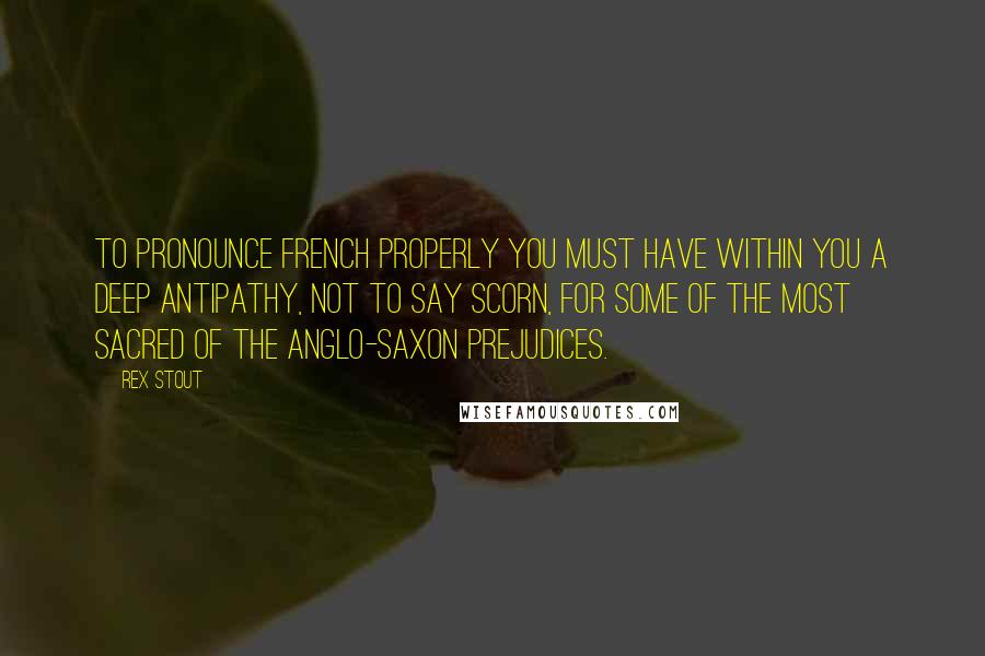 Rex Stout Quotes: To pronounce French properly you must have within you a deep antipathy, not to say scorn, for some of the most sacred of the Anglo-Saxon prejudices.