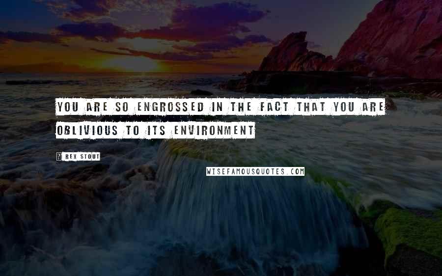 Rex Stout Quotes: You are so engrossed in the fact that you are oblivious to its environment