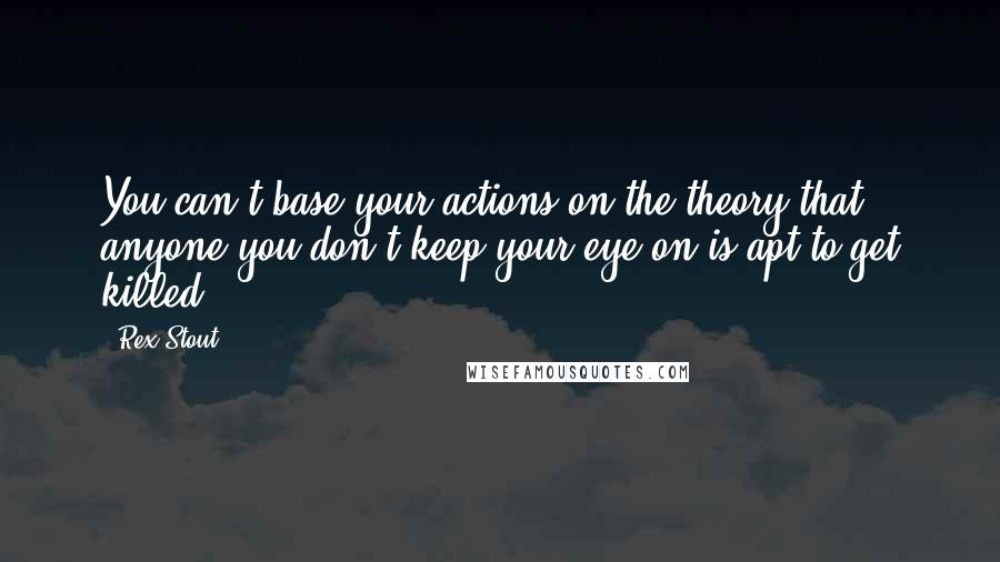 Rex Stout Quotes: You can't base your actions on the theory that anyone you don't keep your eye on is apt to get killed.