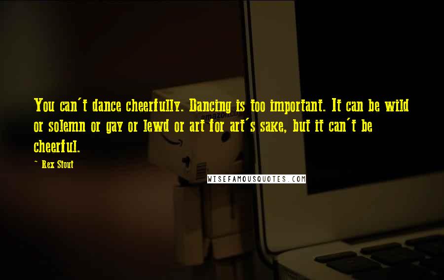 Rex Stout Quotes: You can't dance cheerfully. Dancing is too important. It can be wild or solemn or gay or lewd or art for art's sake, but it can't be cheerful.