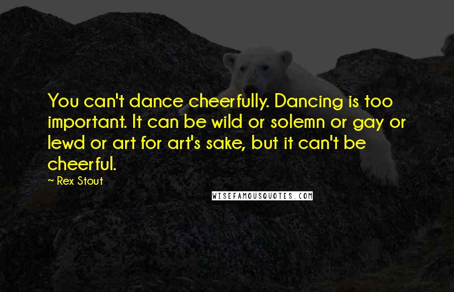 Rex Stout Quotes: You can't dance cheerfully. Dancing is too important. It can be wild or solemn or gay or lewd or art for art's sake, but it can't be cheerful.