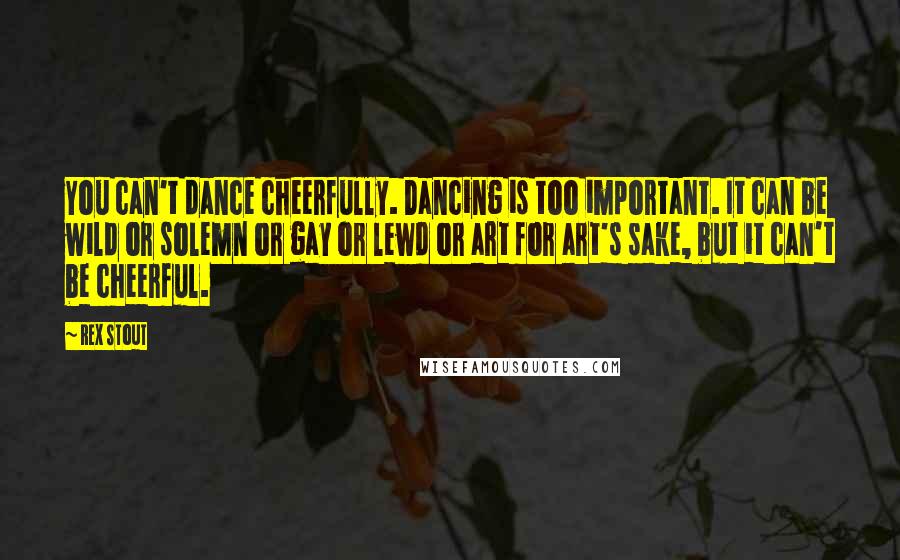 Rex Stout Quotes: You can't dance cheerfully. Dancing is too important. It can be wild or solemn or gay or lewd or art for art's sake, but it can't be cheerful.