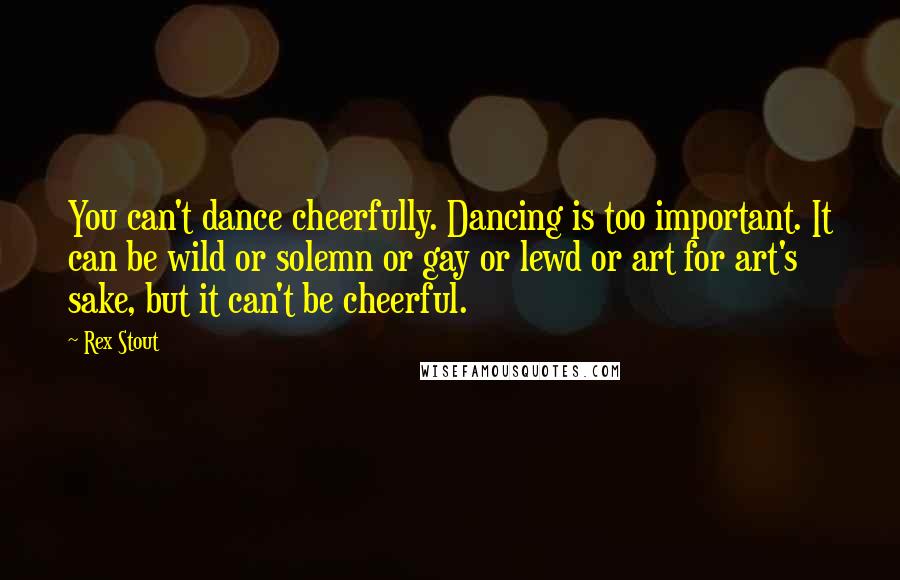Rex Stout Quotes: You can't dance cheerfully. Dancing is too important. It can be wild or solemn or gay or lewd or art for art's sake, but it can't be cheerful.