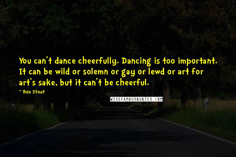 Rex Stout Quotes: You can't dance cheerfully. Dancing is too important. It can be wild or solemn or gay or lewd or art for art's sake, but it can't be cheerful.