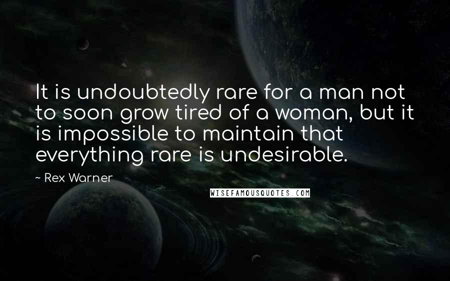 Rex Warner Quotes: It is undoubtedly rare for a man not to soon grow tired of a woman, but it is impossible to maintain that everything rare is undesirable.