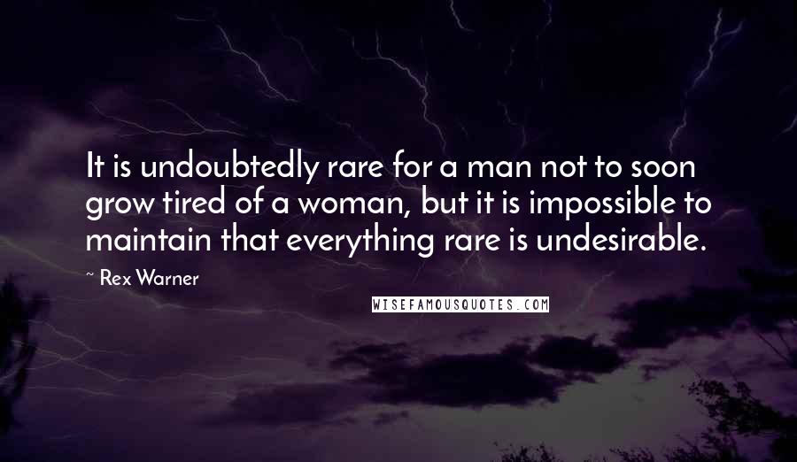 Rex Warner Quotes: It is undoubtedly rare for a man not to soon grow tired of a woman, but it is impossible to maintain that everything rare is undesirable.