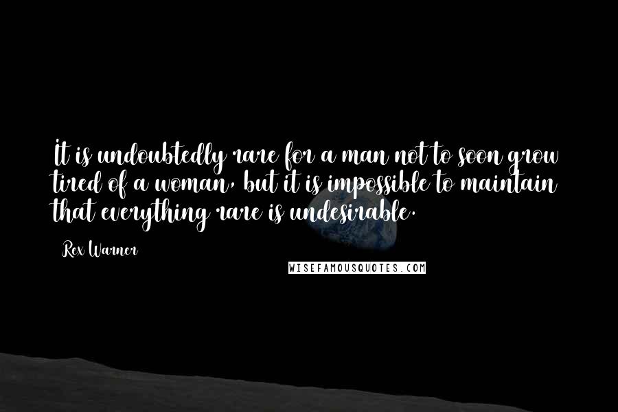 Rex Warner Quotes: It is undoubtedly rare for a man not to soon grow tired of a woman, but it is impossible to maintain that everything rare is undesirable.