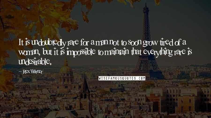 Rex Warner Quotes: It is undoubtedly rare for a man not to soon grow tired of a woman, but it is impossible to maintain that everything rare is undesirable.