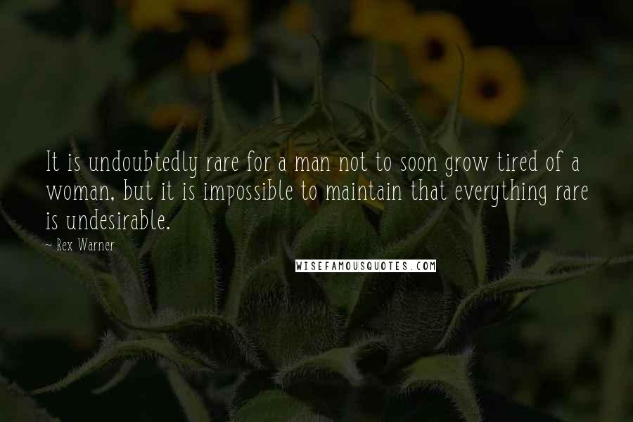 Rex Warner Quotes: It is undoubtedly rare for a man not to soon grow tired of a woman, but it is impossible to maintain that everything rare is undesirable.