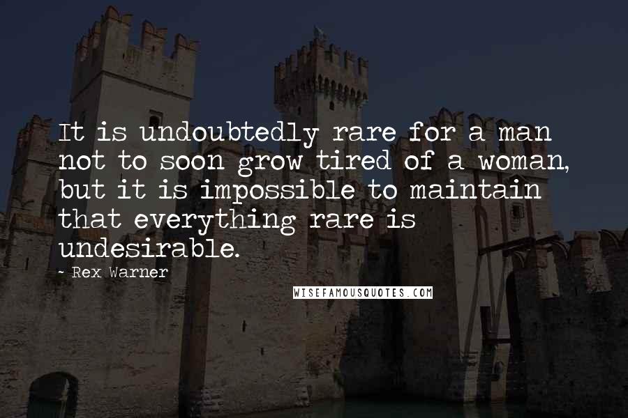 Rex Warner Quotes: It is undoubtedly rare for a man not to soon grow tired of a woman, but it is impossible to maintain that everything rare is undesirable.