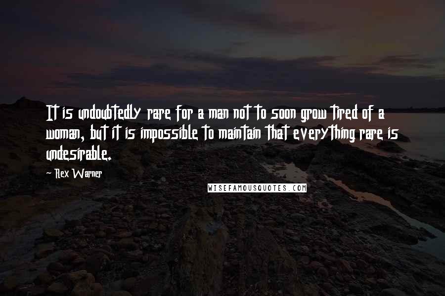 Rex Warner Quotes: It is undoubtedly rare for a man not to soon grow tired of a woman, but it is impossible to maintain that everything rare is undesirable.