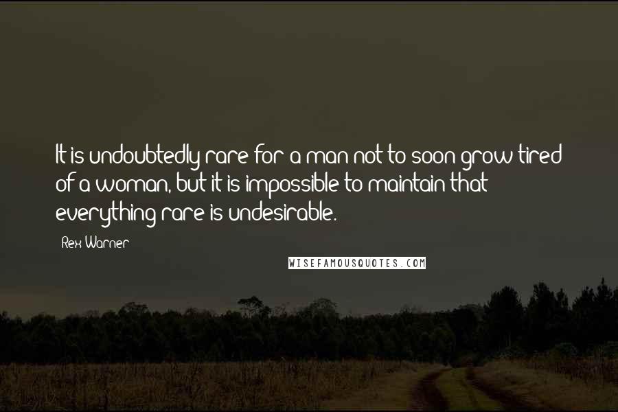 Rex Warner Quotes: It is undoubtedly rare for a man not to soon grow tired of a woman, but it is impossible to maintain that everything rare is undesirable.