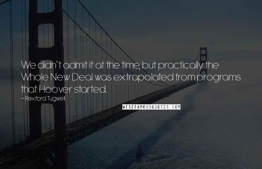 Rexford Tugwell Quotes: We didn't admit it at the time, but practically the Whole New Deal was extrapolated from programs that Hoover started.