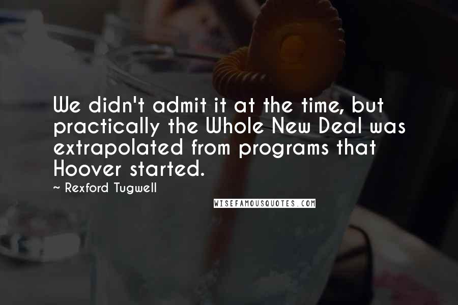 Rexford Tugwell Quotes: We didn't admit it at the time, but practically the Whole New Deal was extrapolated from programs that Hoover started.