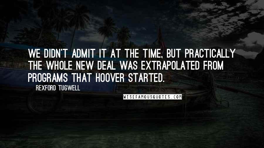 Rexford Tugwell Quotes: We didn't admit it at the time, but practically the Whole New Deal was extrapolated from programs that Hoover started.