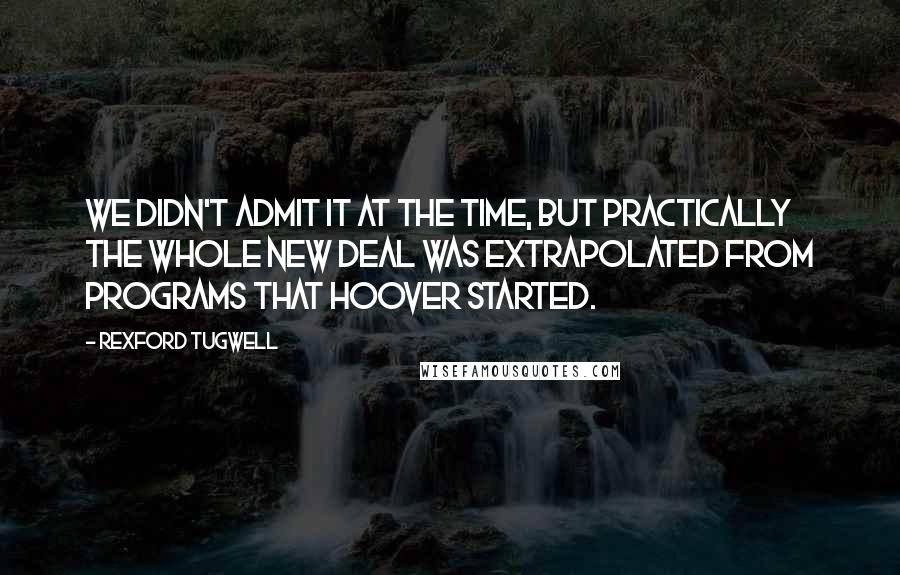 Rexford Tugwell Quotes: We didn't admit it at the time, but practically the Whole New Deal was extrapolated from programs that Hoover started.