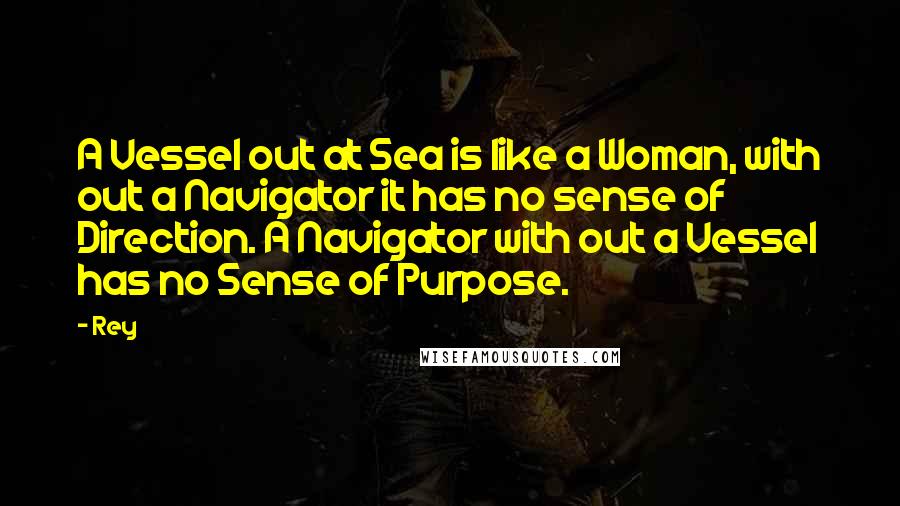 Rey Quotes: A Vessel out at Sea is like a Woman, with out a Navigator it has no sense of Direction. A Navigator with out a Vessel has no Sense of Purpose.