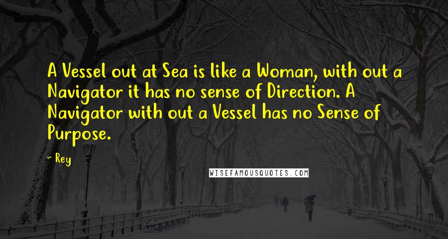 Rey Quotes: A Vessel out at Sea is like a Woman, with out a Navigator it has no sense of Direction. A Navigator with out a Vessel has no Sense of Purpose.