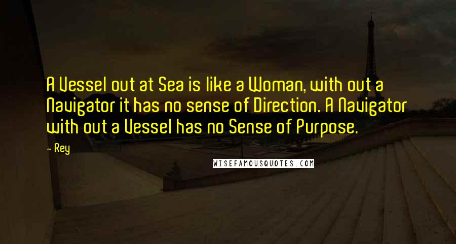Rey Quotes: A Vessel out at Sea is like a Woman, with out a Navigator it has no sense of Direction. A Navigator with out a Vessel has no Sense of Purpose.