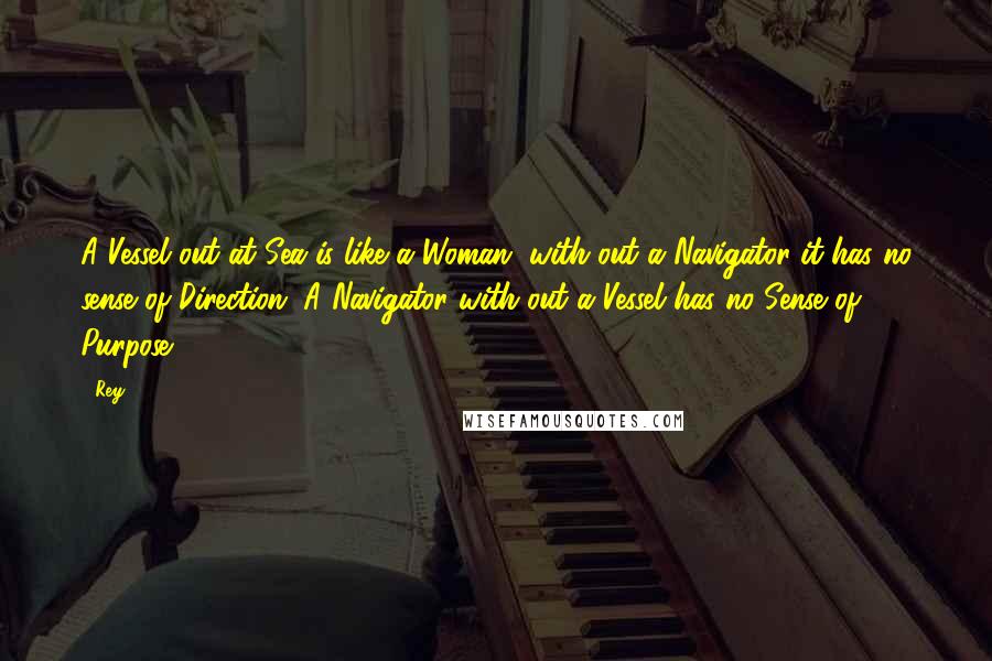 Rey Quotes: A Vessel out at Sea is like a Woman, with out a Navigator it has no sense of Direction. A Navigator with out a Vessel has no Sense of Purpose.