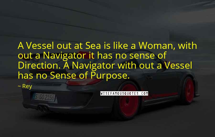 Rey Quotes: A Vessel out at Sea is like a Woman, with out a Navigator it has no sense of Direction. A Navigator with out a Vessel has no Sense of Purpose.