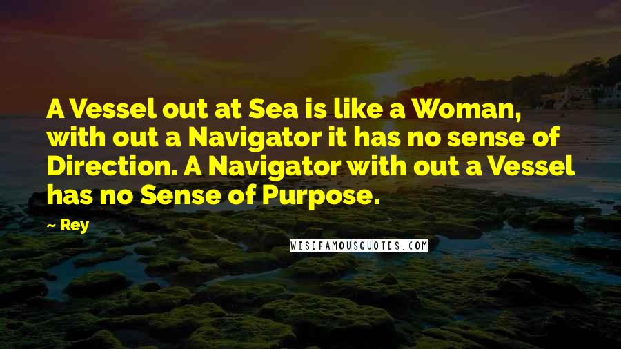 Rey Quotes: A Vessel out at Sea is like a Woman, with out a Navigator it has no sense of Direction. A Navigator with out a Vessel has no Sense of Purpose.