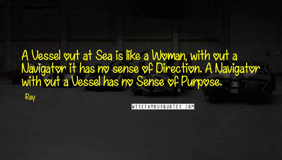Rey Quotes: A Vessel out at Sea is like a Woman, with out a Navigator it has no sense of Direction. A Navigator with out a Vessel has no Sense of Purpose.