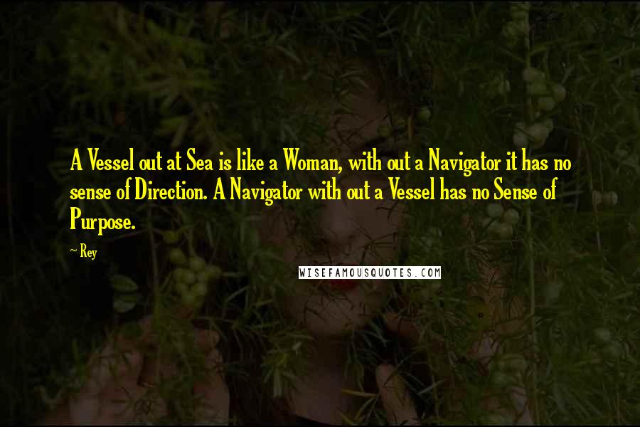 Rey Quotes: A Vessel out at Sea is like a Woman, with out a Navigator it has no sense of Direction. A Navigator with out a Vessel has no Sense of Purpose.