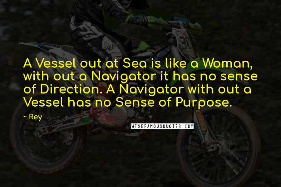 Rey Quotes: A Vessel out at Sea is like a Woman, with out a Navigator it has no sense of Direction. A Navigator with out a Vessel has no Sense of Purpose.