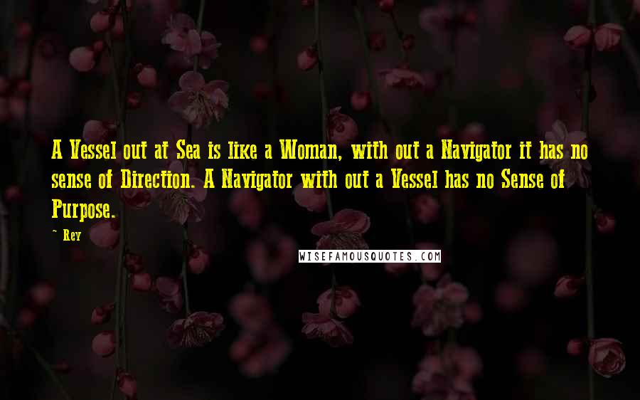 Rey Quotes: A Vessel out at Sea is like a Woman, with out a Navigator it has no sense of Direction. A Navigator with out a Vessel has no Sense of Purpose.