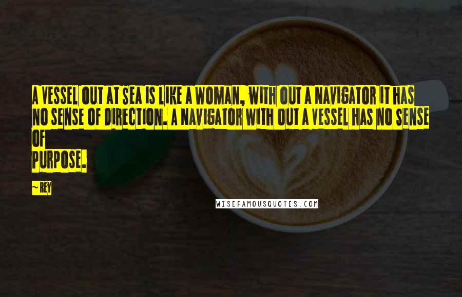 Rey Quotes: A Vessel out at Sea is like a Woman, with out a Navigator it has no sense of Direction. A Navigator with out a Vessel has no Sense of Purpose.
