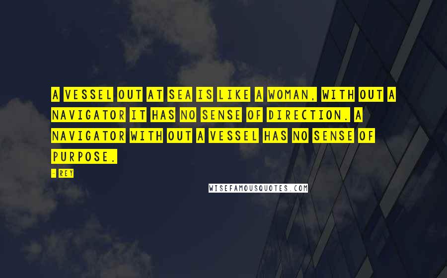 Rey Quotes: A Vessel out at Sea is like a Woman, with out a Navigator it has no sense of Direction. A Navigator with out a Vessel has no Sense of Purpose.