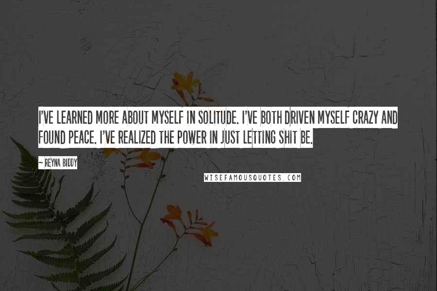 Reyna Biddy Quotes: I've learned more about myself in solitude. I've both driven myself crazy and found peace. I've realized the power in just letting shit be.