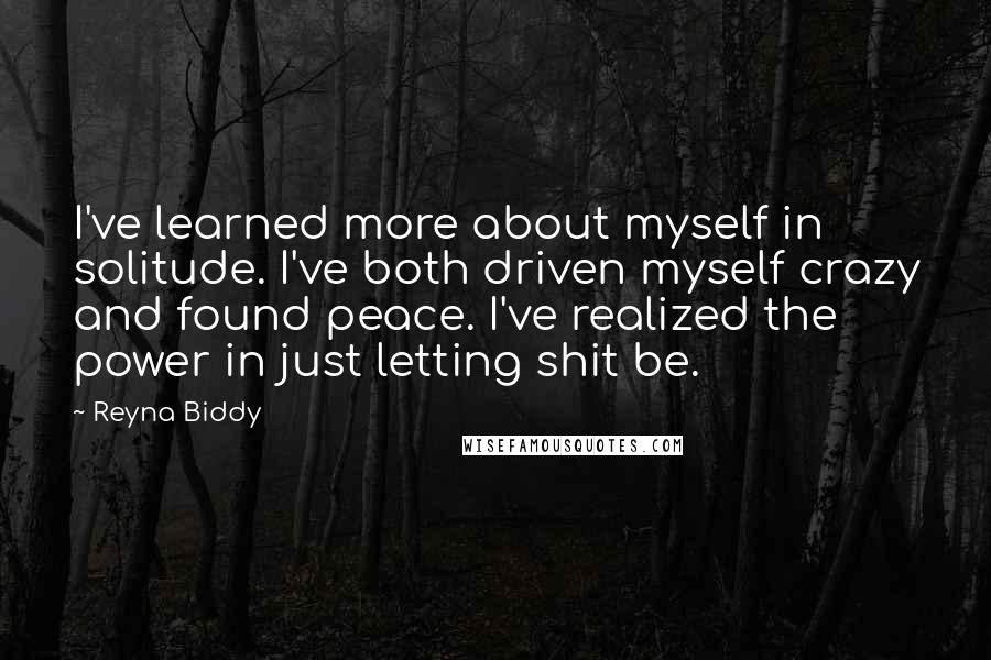 Reyna Biddy Quotes: I've learned more about myself in solitude. I've both driven myself crazy and found peace. I've realized the power in just letting shit be.