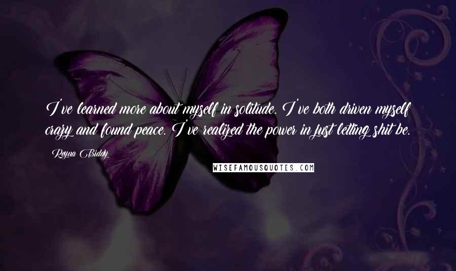 Reyna Biddy Quotes: I've learned more about myself in solitude. I've both driven myself crazy and found peace. I've realized the power in just letting shit be.